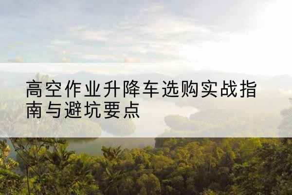 菏泽升降车怎么选-高空作业升降车选购实战指南与避坑要点